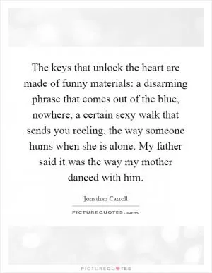 The keys that unlock the heart are made of funny materials: a disarming phrase that comes out of the blue, nowhere, a certain sexy walk that sends you reeling, the way someone hums when she is alone. My father said it was the way my mother danced with him Picture Quote #1
