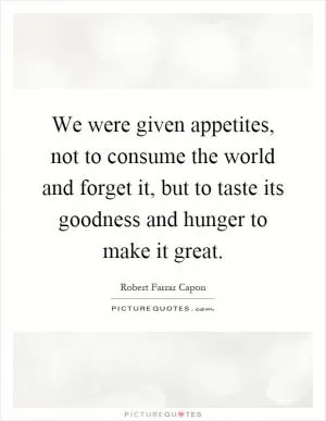 We were given appetites, not to consume the world and forget it, but to taste its goodness and hunger to make it great Picture Quote #1