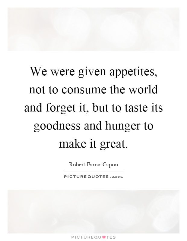 We were given appetites, not to consume the world and forget it, but to taste its goodness and hunger to make it great Picture Quote #1