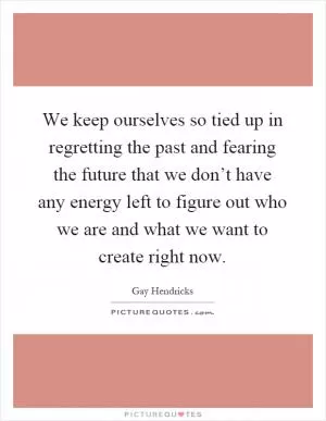 We keep ourselves so tied up in regretting the past and fearing the future that we don’t have any energy left to figure out who we are and what we want to create right now Picture Quote #1
