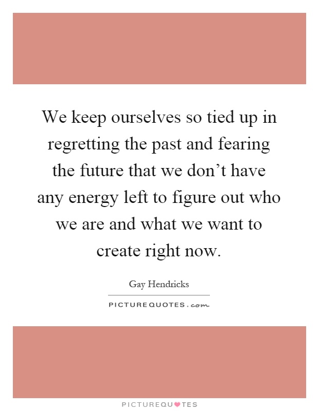 We keep ourselves so tied up in regretting the past and fearing the future that we don't have any energy left to figure out who we are and what we want to create right now Picture Quote #1