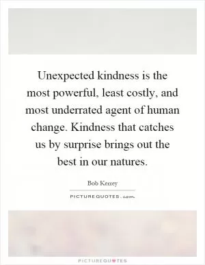 Unexpected kindness is the most powerful, least costly, and most underrated agent of human change. Kindness that catches us by surprise brings out the best in our natures Picture Quote #1