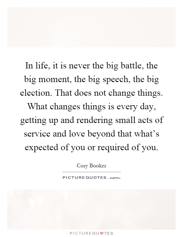In life, it is never the big battle, the big moment, the big speech, the big election. That does not change things. What changes things is every day, getting up and rendering small acts of service and love beyond that what's expected of you or required of you Picture Quote #1