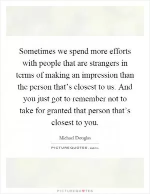 Sometimes we spend more efforts with people that are strangers in terms of making an impression than the person that’s closest to us. And you just got to remember not to take for granted that person that’s closest to you Picture Quote #1