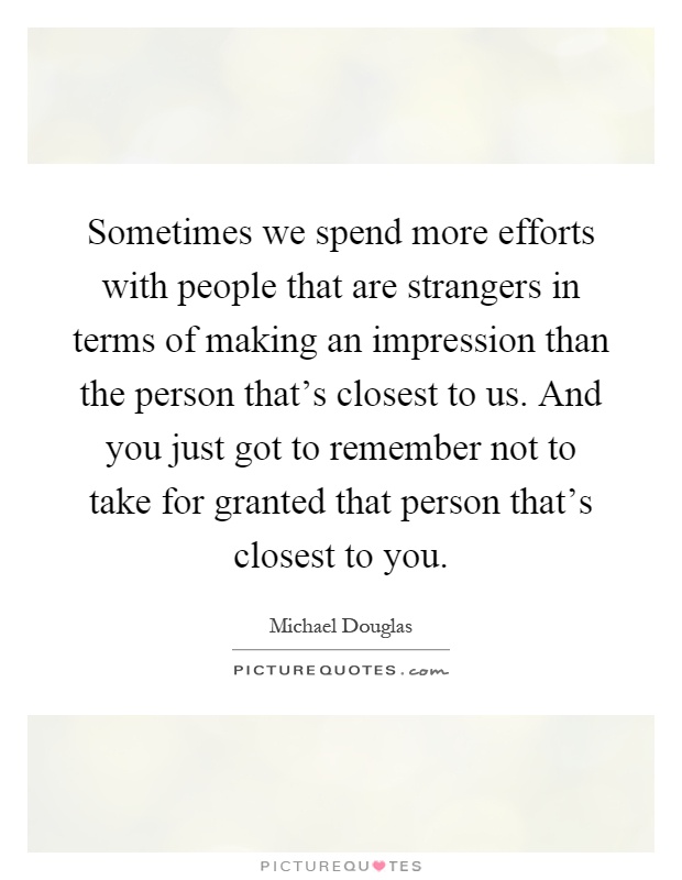 Sometimes we spend more efforts with people that are strangers in terms of making an impression than the person that's closest to us. And you just got to remember not to take for granted that person that's closest to you Picture Quote #1