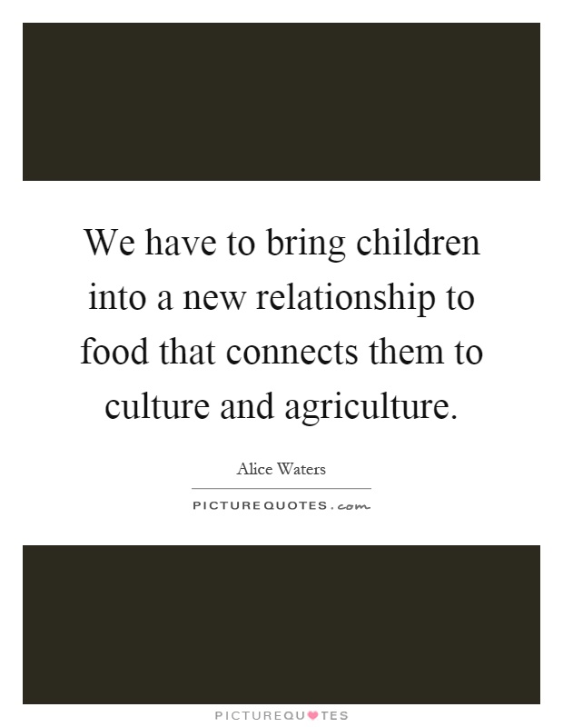 We have to bring children into a new relationship to food that connects them to culture and agriculture Picture Quote #1