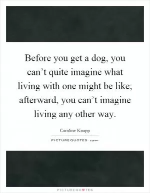 Before you get a dog, you can’t quite imagine what living with one might be like; afterward, you can’t imagine living any other way Picture Quote #1