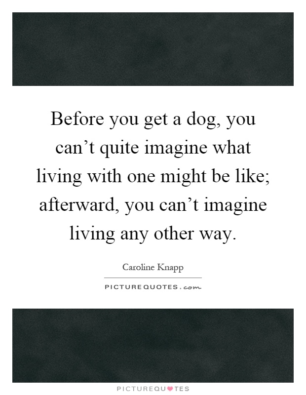 Before you get a dog, you can't quite imagine what living with one might be like; afterward, you can't imagine living any other way Picture Quote #1
