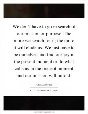 We don’t have to go in search of our mission or purpose. The more we search for it, the more it will elude us. We just have to be ourselves and find our joy in the present moment or do what calls us in the present moment and our mission will unfold Picture Quote #1