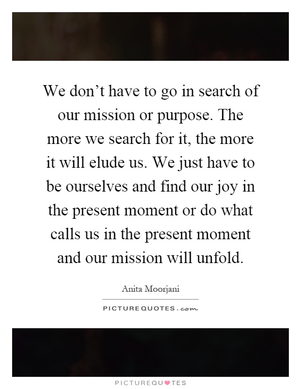 We don't have to go in search of our mission or purpose. The more we search for it, the more it will elude us. We just have to be ourselves and find our joy in the present moment or do what calls us in the present moment and our mission will unfold Picture Quote #1