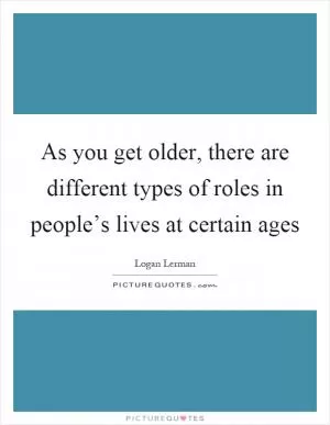 As you get older, there are different types of roles in people’s lives at certain ages Picture Quote #1