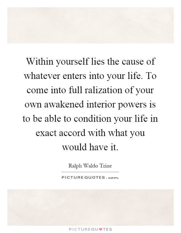 Within yourself lies the cause of whatever enters into your life. To come into full ralization of your own awakened interior powers is to be able to condition your life in exact accord with what you would have it Picture Quote #1