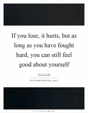 If you lose, it hurts, but as long as you have fought hard, you can still feel good about yourself Picture Quote #1