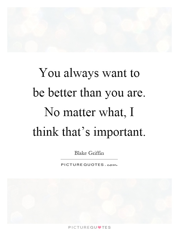You always want to be better than you are. No matter what, I think that's important Picture Quote #1