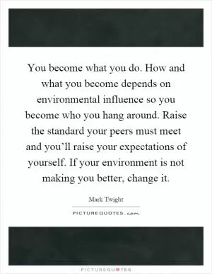 You become what you do. How and what you become depends on environmental influence so you become who you hang around. Raise the standard your peers must meet and you’ll raise your expectations of yourself. If your environment is not making you better, change it Picture Quote #1
