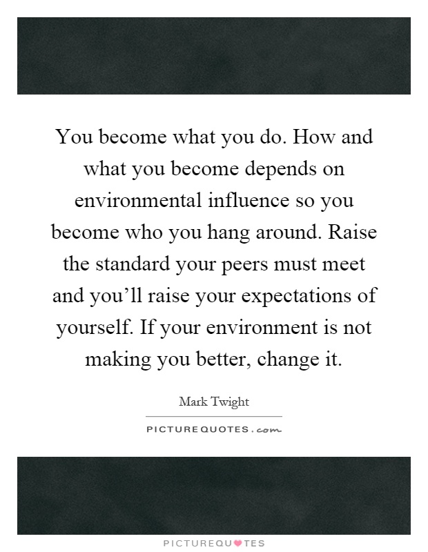 You become what you do. How and what you become depends on environmental influence so you become who you hang around. Raise the standard your peers must meet and you'll raise your expectations of yourself. If your environment is not making you better, change it Picture Quote #1