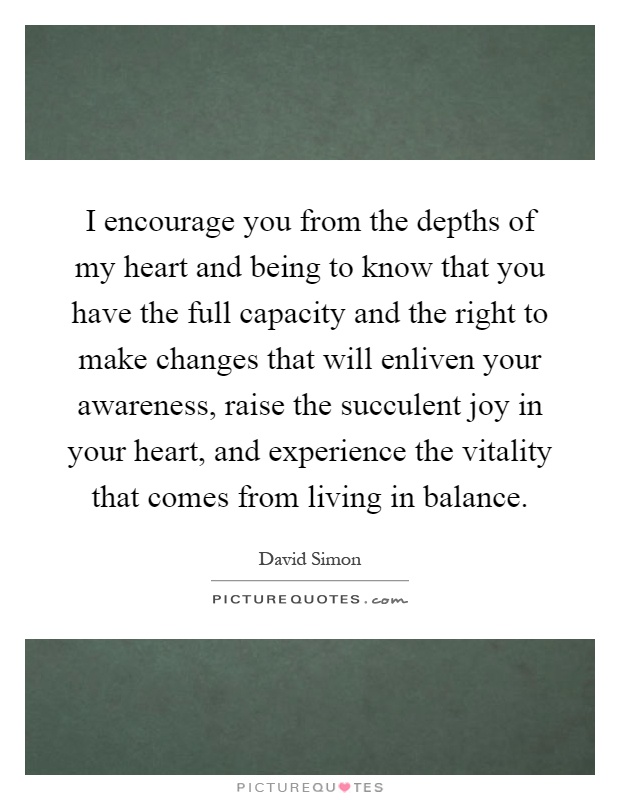 I encourage you from the depths of my heart and being to know that you have the full capacity and the right to make changes that will enliven your awareness, raise the succulent joy in your heart, and experience the vitality that comes from living in balance Picture Quote #1