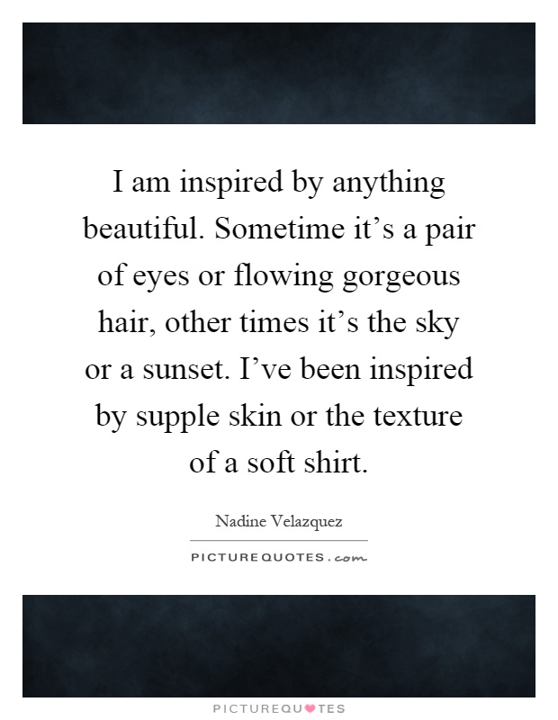 I am inspired by anything beautiful. Sometime it's a pair of eyes or flowing gorgeous hair, other times it's the sky or a sunset. I've been inspired by supple skin or the texture of a soft shirt Picture Quote #1