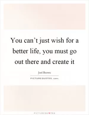 You can’t just wish for a better life, you must go out there and create it Picture Quote #1