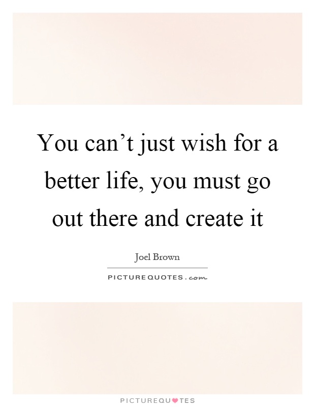 You can't just wish for a better life, you must go out there and create it Picture Quote #1