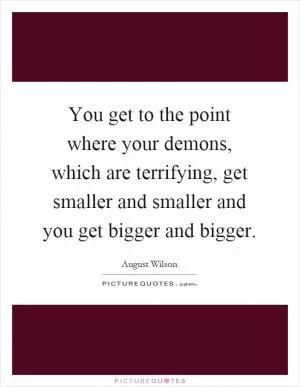 You get to the point where your demons, which are terrifying, get smaller and smaller and you get bigger and bigger Picture Quote #1