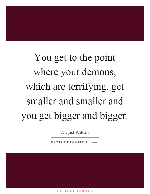 You get to the point where your demons, which are terrifying, get smaller and smaller and you get bigger and bigger Picture Quote #1