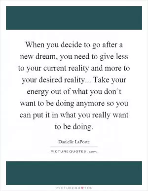 When you decide to go after a new dream, you need to give less to your current reality and more to your desired reality... Take your energy out of what you don’t want to be doing anymore so you can put it in what you really want to be doing Picture Quote #1