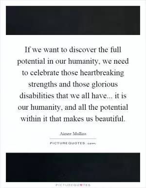 If we want to discover the full potential in our humanity, we need to celebrate those heartbreaking strengths and those glorious disabilities that we all have... it is our humanity, and all the potential within it that makes us beautiful Picture Quote #1