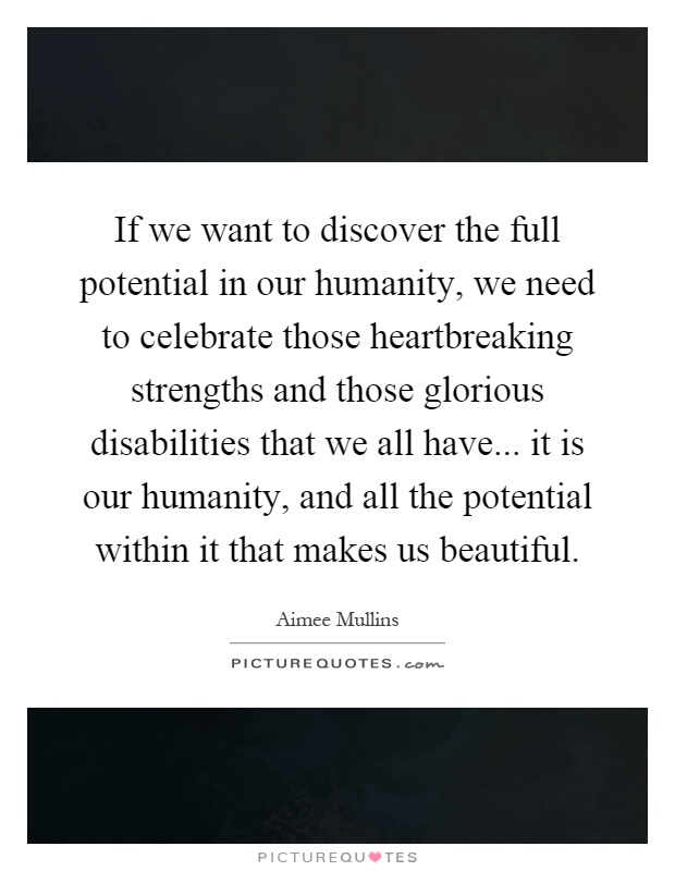 If we want to discover the full potential in our humanity, we need to celebrate those heartbreaking strengths and those glorious disabilities that we all have... it is our humanity, and all the potential within it that makes us beautiful Picture Quote #1