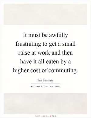 It must be awfully frustrating to get a small raise at work and then have it all eaten by a higher cost of commuting Picture Quote #1