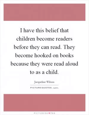 I have this belief that children become readers before they can read. They become hooked on books because they were read aloud to as a child Picture Quote #1