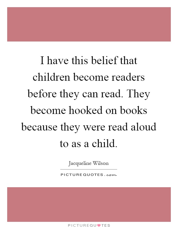 I have this belief that children become readers before they can read. They become hooked on books because they were read aloud to as a child Picture Quote #1