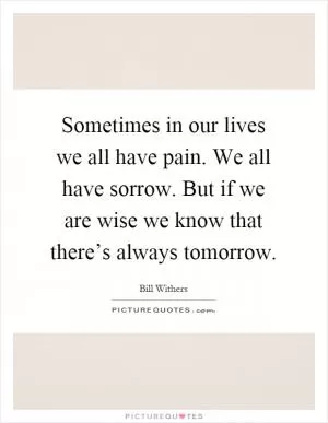 Sometimes in our lives we all have pain. We all have sorrow. But if we are wise we know that there’s always tomorrow Picture Quote #1