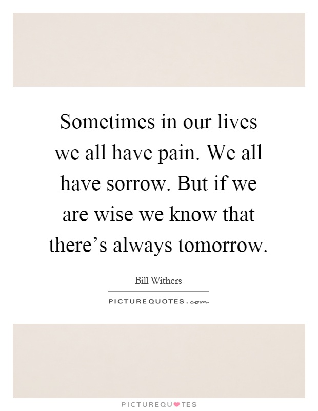 Sometimes in our lives we all have pain. We all have sorrow. But if we are wise we know that there's always tomorrow Picture Quote #1