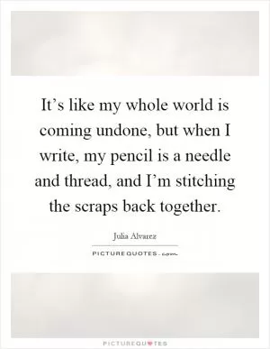 It’s like my whole world is coming undone, but when I write, my pencil is a needle and thread, and I’m stitching the scraps back together Picture Quote #1