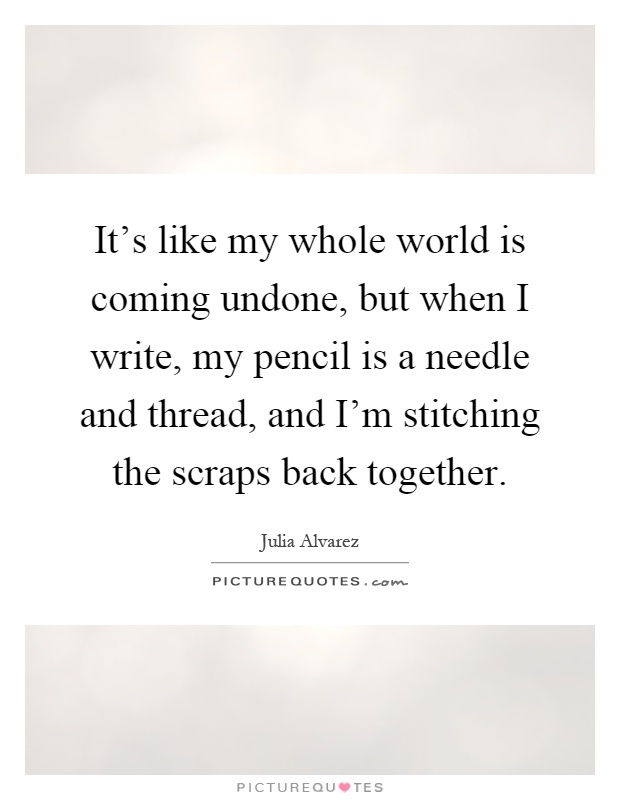 It's like my whole world is coming undone, but when I write, my pencil is a needle and thread, and I'm stitching the scraps back together Picture Quote #1