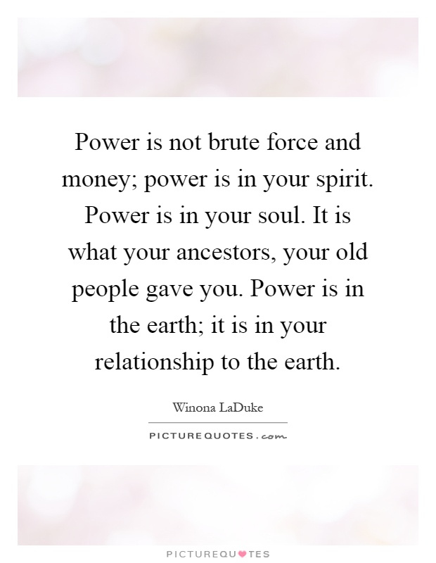 Power is not brute force and money; power is in your spirit. Power is in your soul. It is what your ancestors, your old people gave you. Power is in the earth; it is in your relationship to the earth Picture Quote #1