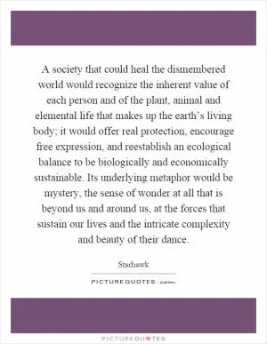 A society that could heal the dismembered world would recognize the inherent value of each person and of the plant, animal and elemental life that makes up the earth’s living body; it would offer real protection, encourage free expression, and reestablish an ecological balance to be biologically and economically sustainable. Its underlying metaphor would be mystery, the sense of wonder at all that is beyond us and around us, at the forces that sustain our lives and the intricate complexity and beauty of their dance Picture Quote #1