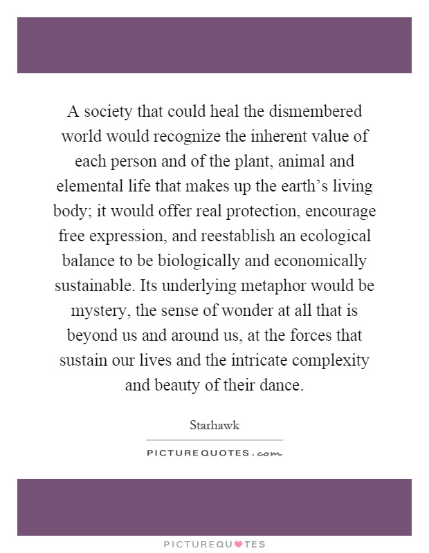 A society that could heal the dismembered world would recognize the inherent value of each person and of the plant, animal and elemental life that makes up the earth's living body; it would offer real protection, encourage free expression, and reestablish an ecological balance to be biologically and economically sustainable. Its underlying metaphor would be mystery, the sense of wonder at all that is beyond us and around us, at the forces that sustain our lives and the intricate complexity and beauty of their dance Picture Quote #1