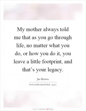My mother always told me that as you go through life, no matter what you do, or how you do it, you leave a little footprint, and that’s your legacy Picture Quote #1