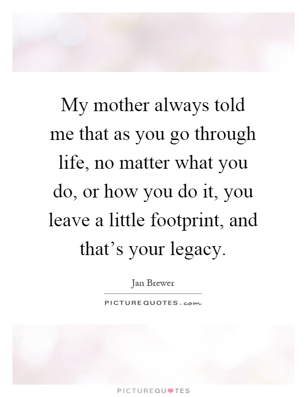My mother always told me that as you go through life, no matter what you do, or how you do it, you leave a little footprint, and that's your legacy Picture Quote #1