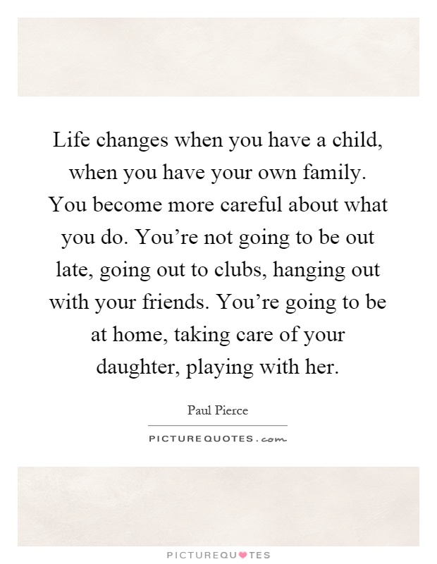 Life changes when you have a child, when you have your own family. You become more careful about what you do. You're not going to be out late, going out to clubs, hanging out with your friends. You're going to be at home, taking care of your daughter, playing with her Picture Quote #1