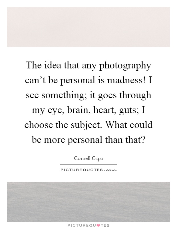 The idea that any photography can't be personal is madness! I see something; it goes through my eye, brain, heart, guts; I choose the subject. What could be more personal than that? Picture Quote #1