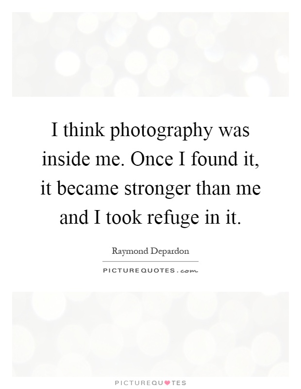 I think photography was inside me. Once I found it, it became stronger than me and I took refuge in it Picture Quote #1