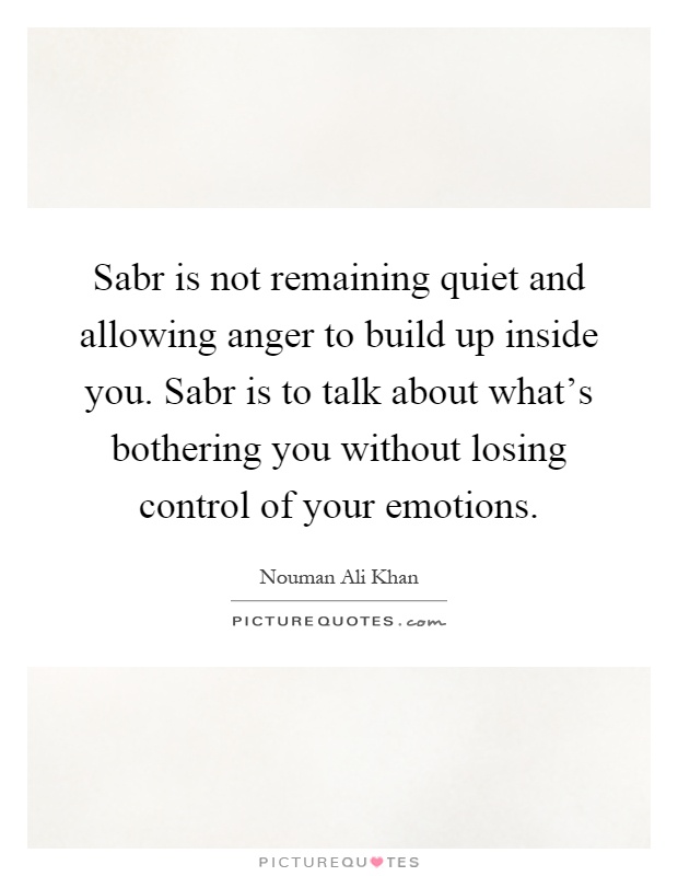Sabr is not remaining quiet and allowing anger to build up inside you. Sabr is to talk about what's bothering you without losing control of your emotions Picture Quote #1