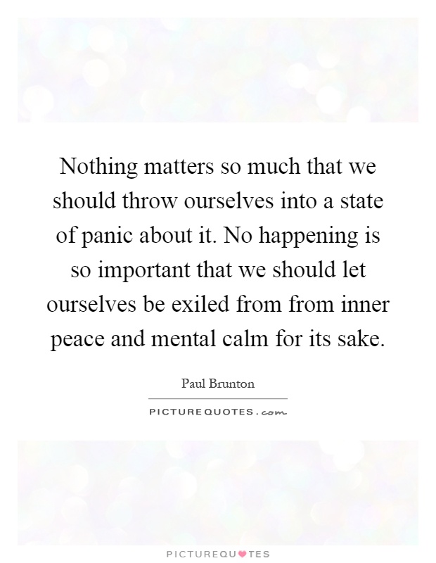 Nothing matters so much that we should throw ourselves into a state of panic about it. No happening is so important that we should let ourselves be exiled from from inner peace and mental calm for its sake Picture Quote #1