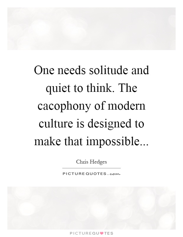 One needs solitude and quiet to think. The cacophony of modern culture is designed to make that impossible Picture Quote #1