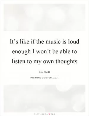 It’s like if the music is loud enough I won’t be able to listen to my own thoughts Picture Quote #1