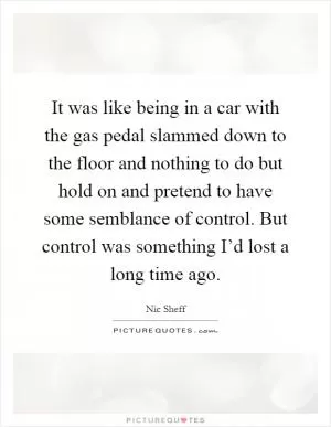 It was like being in a car with the gas pedal slammed down to the floor and nothing to do but hold on and pretend to have some semblance of control. But control was something I’d lost a long time ago Picture Quote #1