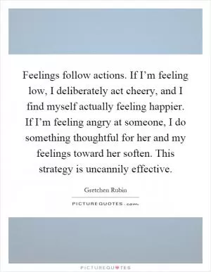 Feelings follow actions. If I’m feeling low, I deliberately act cheery, and I find myself actually feeling happier. If I’m feeling angry at someone, I do something thoughtful for her and my feelings toward her soften. This strategy is uncannily effective Picture Quote #1